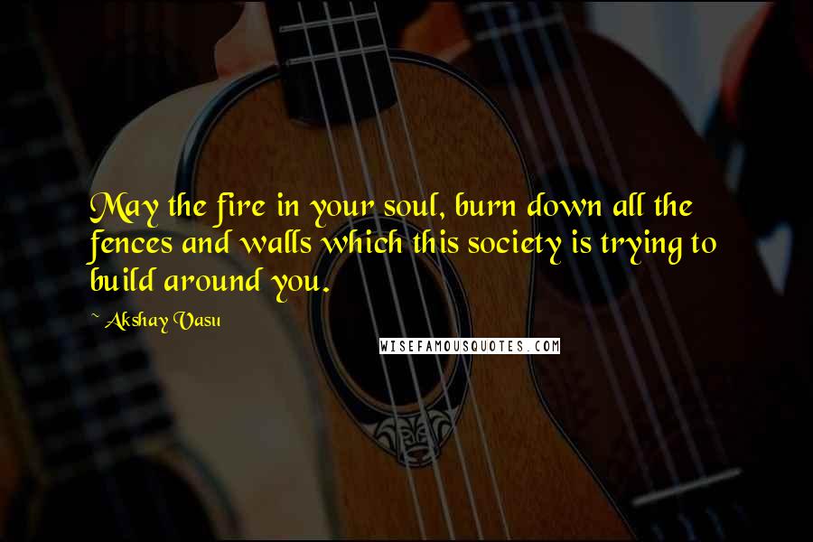 Akshay Vasu Quotes: May the fire in your soul, burn down all the fences and walls which this society is trying to build around you.