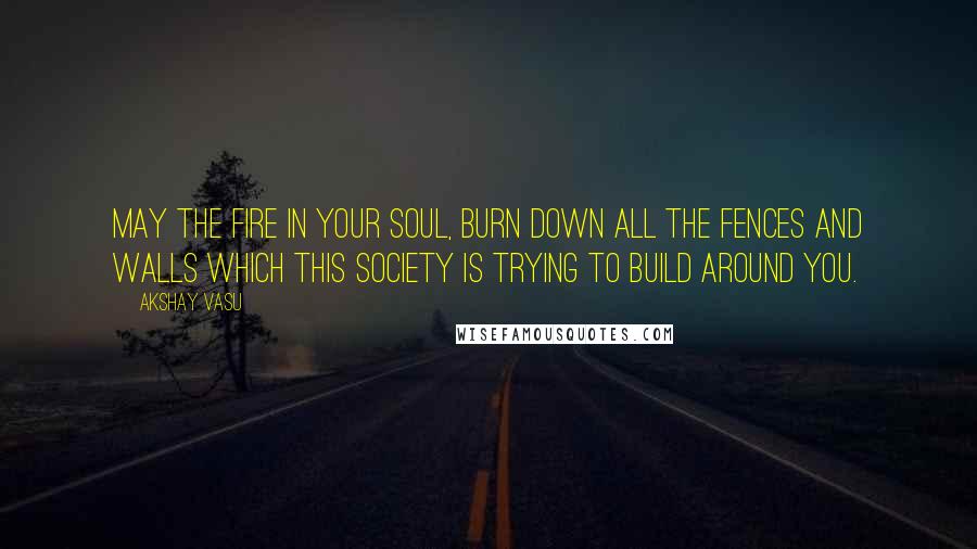 Akshay Vasu Quotes: May the fire in your soul, burn down all the fences and walls which this society is trying to build around you.