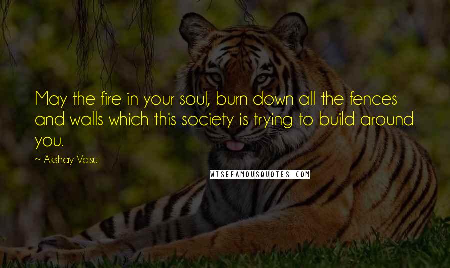 Akshay Vasu Quotes: May the fire in your soul, burn down all the fences and walls which this society is trying to build around you.