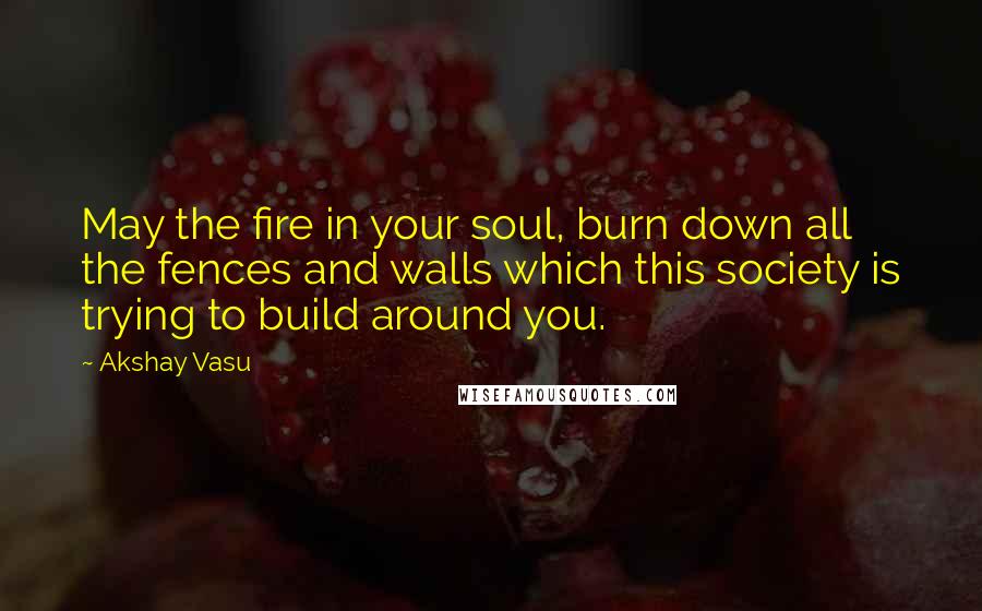 Akshay Vasu Quotes: May the fire in your soul, burn down all the fences and walls which this society is trying to build around you.