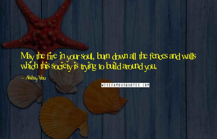Akshay Vasu Quotes: May the fire in your soul, burn down all the fences and walls which this society is trying to build around you.
