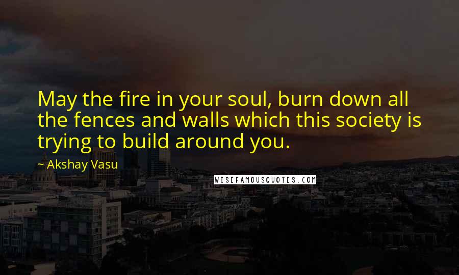 Akshay Vasu Quotes: May the fire in your soul, burn down all the fences and walls which this society is trying to build around you.