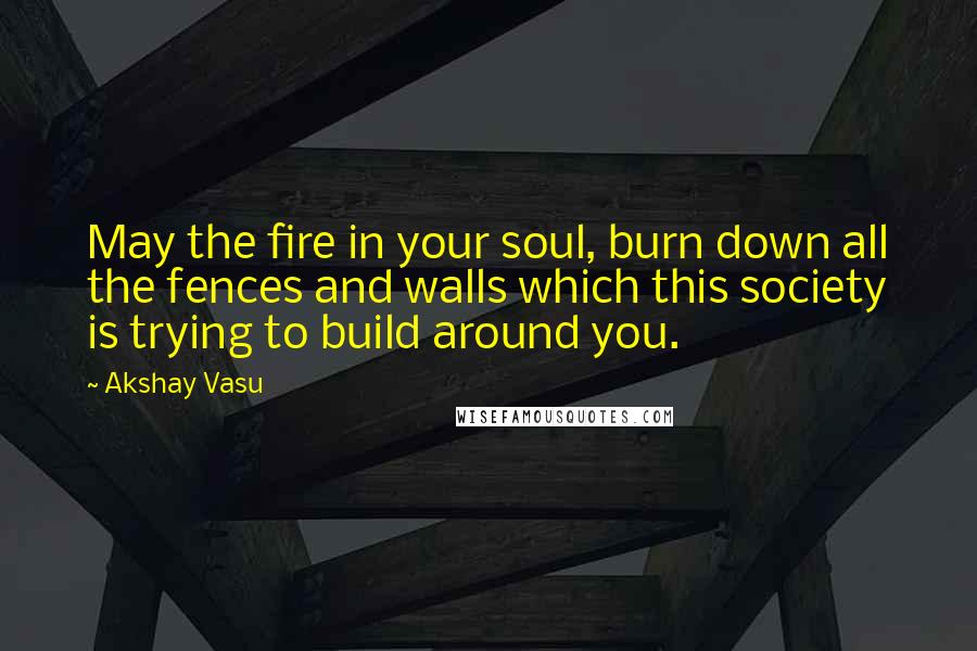 Akshay Vasu Quotes: May the fire in your soul, burn down all the fences and walls which this society is trying to build around you.