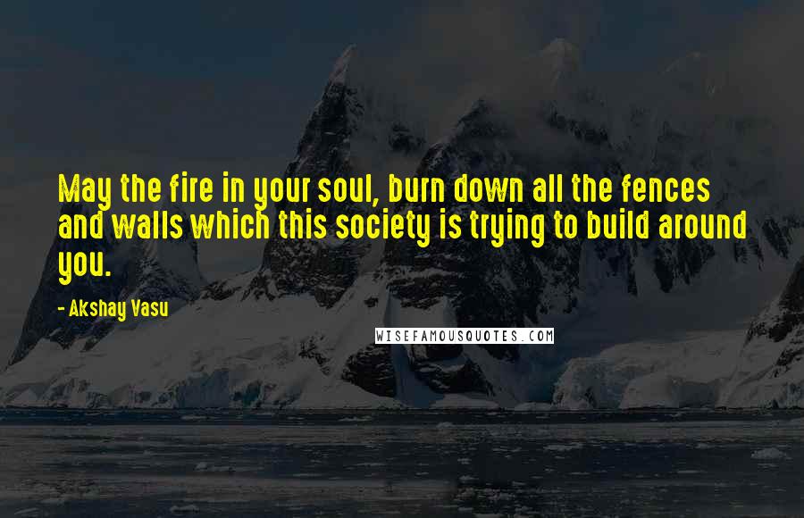 Akshay Vasu Quotes: May the fire in your soul, burn down all the fences and walls which this society is trying to build around you.