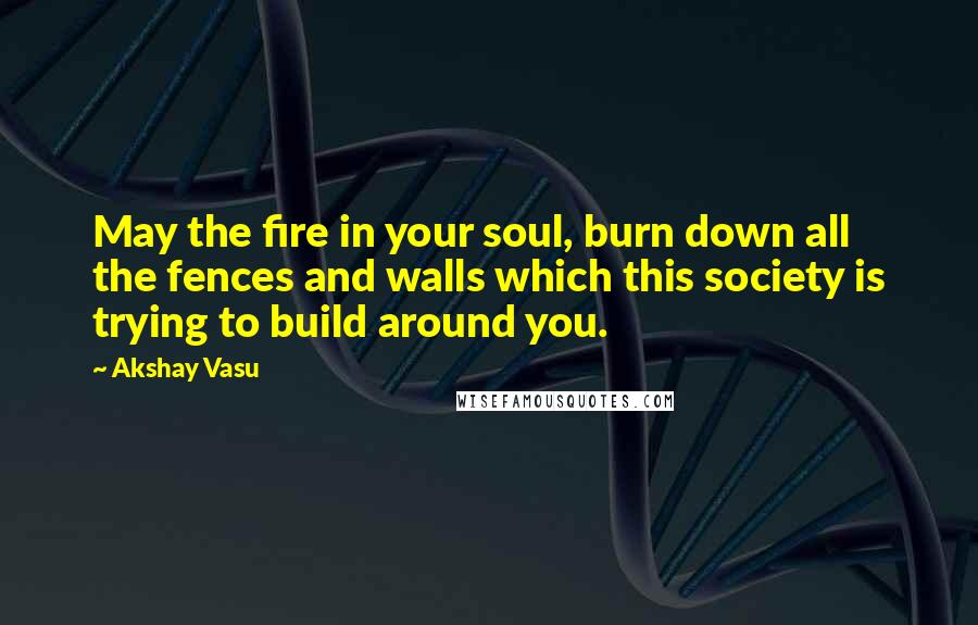 Akshay Vasu Quotes: May the fire in your soul, burn down all the fences and walls which this society is trying to build around you.