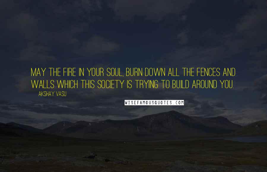 Akshay Vasu Quotes: May the fire in your soul, burn down all the fences and walls which this society is trying to build around you.