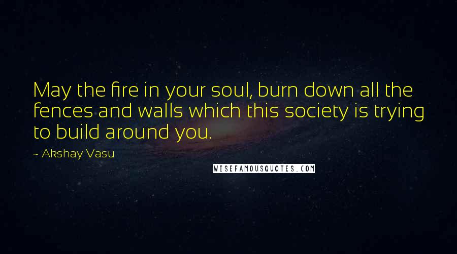 Akshay Vasu Quotes: May the fire in your soul, burn down all the fences and walls which this society is trying to build around you.