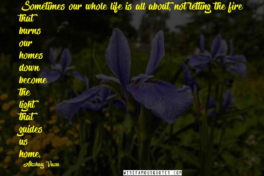 Akshay Vasu Quotes: Sometimes our whole life is all about, not letting the fire that burns our homes down become the light that guides us home.