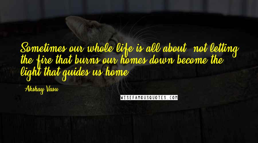 Akshay Vasu Quotes: Sometimes our whole life is all about, not letting the fire that burns our homes down become the light that guides us home.