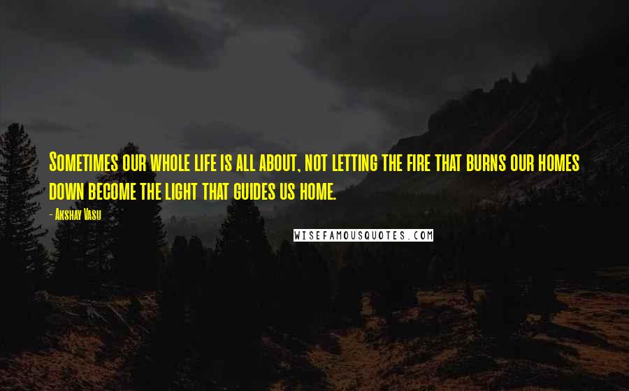 Akshay Vasu Quotes: Sometimes our whole life is all about, not letting the fire that burns our homes down become the light that guides us home.