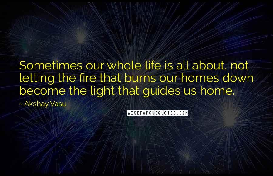 Akshay Vasu Quotes: Sometimes our whole life is all about, not letting the fire that burns our homes down become the light that guides us home.