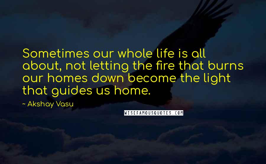 Akshay Vasu Quotes: Sometimes our whole life is all about, not letting the fire that burns our homes down become the light that guides us home.