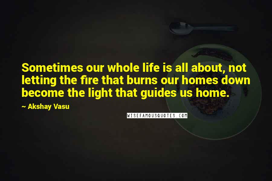 Akshay Vasu Quotes: Sometimes our whole life is all about, not letting the fire that burns our homes down become the light that guides us home.