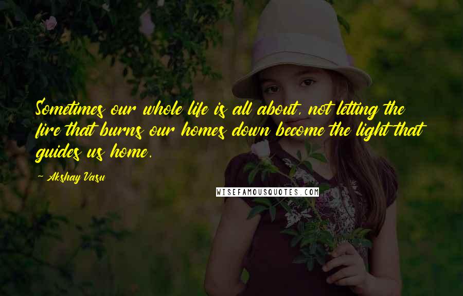 Akshay Vasu Quotes: Sometimes our whole life is all about, not letting the fire that burns our homes down become the light that guides us home.