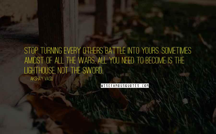 Akshay Vasu Quotes: Stop turning every others battle into yours. Sometimes amidst of all the wars, all you need to become is the lighthouse, not the sword.