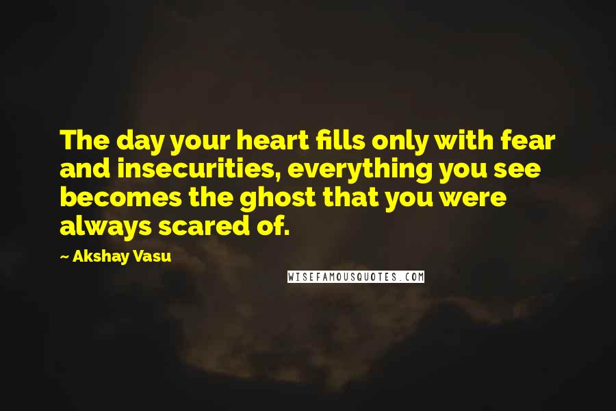 Akshay Vasu Quotes: The day your heart fills only with fear and insecurities, everything you see becomes the ghost that you were always scared of.