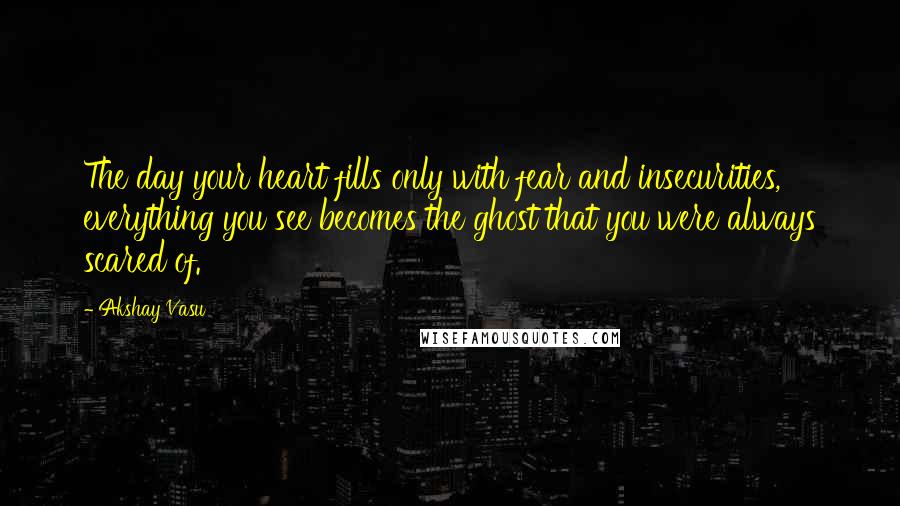 Akshay Vasu Quotes: The day your heart fills only with fear and insecurities, everything you see becomes the ghost that you were always scared of.