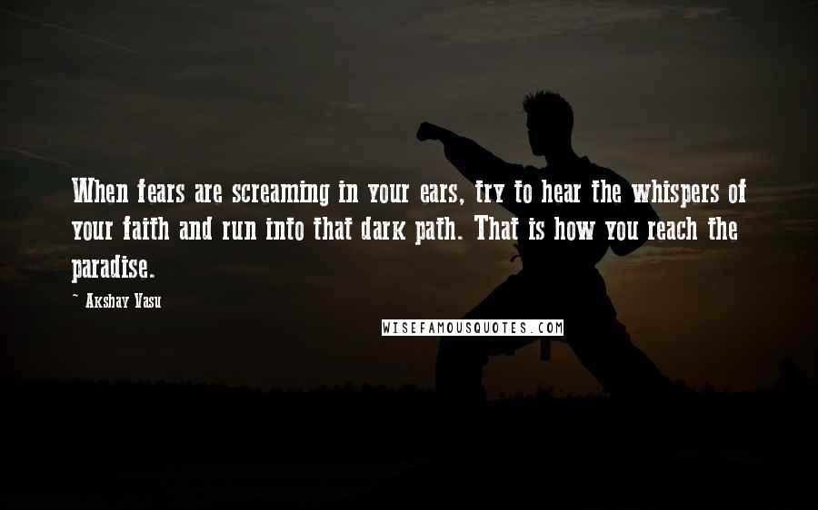 Akshay Vasu Quotes: When fears are screaming in your ears, try to hear the whispers of your faith and run into that dark path. That is how you reach the paradise.