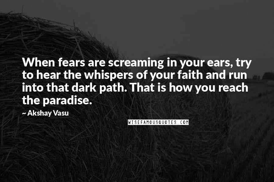 Akshay Vasu Quotes: When fears are screaming in your ears, try to hear the whispers of your faith and run into that dark path. That is how you reach the paradise.