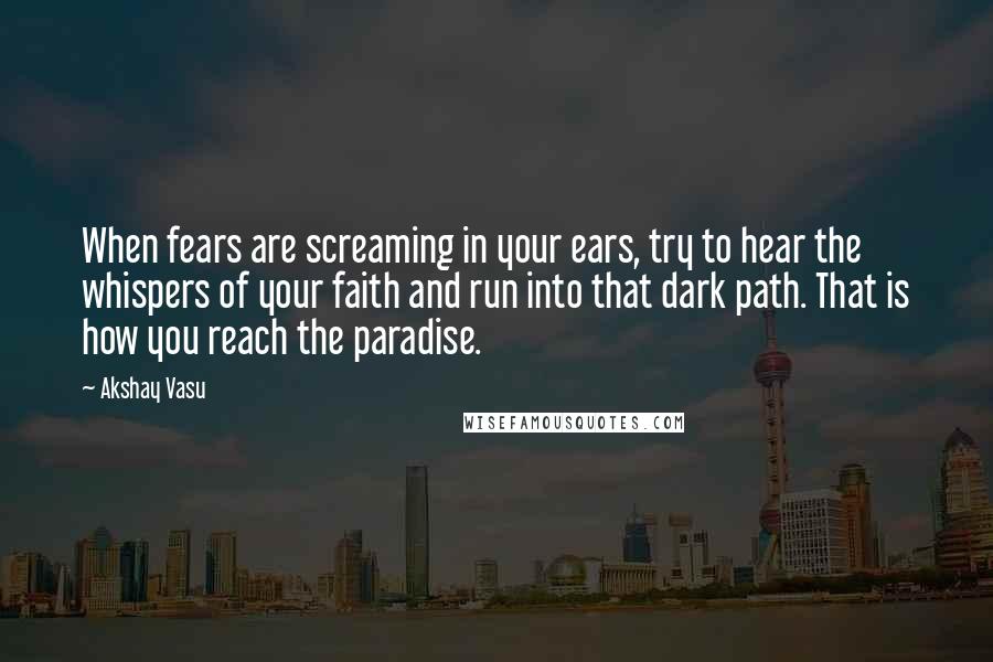 Akshay Vasu Quotes: When fears are screaming in your ears, try to hear the whispers of your faith and run into that dark path. That is how you reach the paradise.