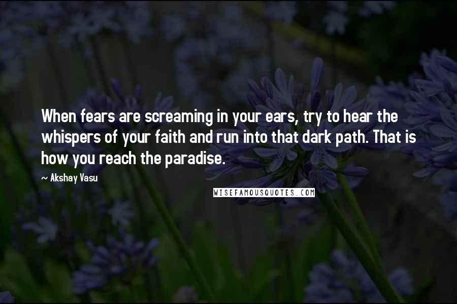 Akshay Vasu Quotes: When fears are screaming in your ears, try to hear the whispers of your faith and run into that dark path. That is how you reach the paradise.