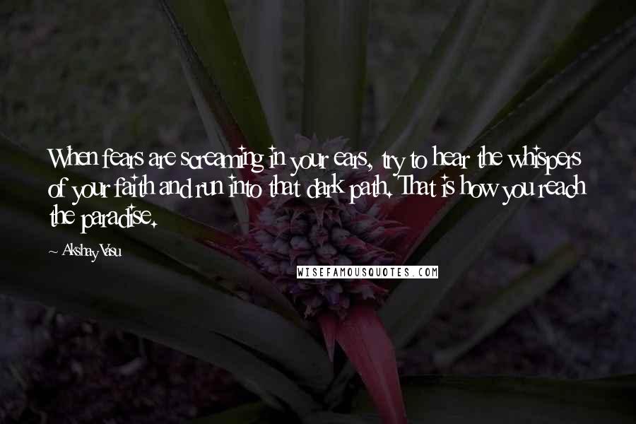 Akshay Vasu Quotes: When fears are screaming in your ears, try to hear the whispers of your faith and run into that dark path. That is how you reach the paradise.