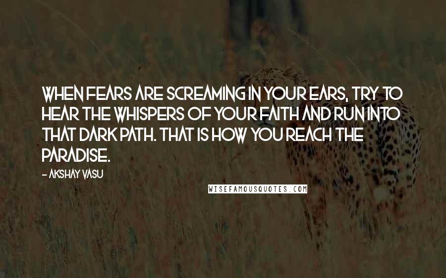 Akshay Vasu Quotes: When fears are screaming in your ears, try to hear the whispers of your faith and run into that dark path. That is how you reach the paradise.