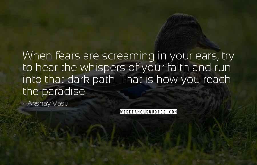 Akshay Vasu Quotes: When fears are screaming in your ears, try to hear the whispers of your faith and run into that dark path. That is how you reach the paradise.