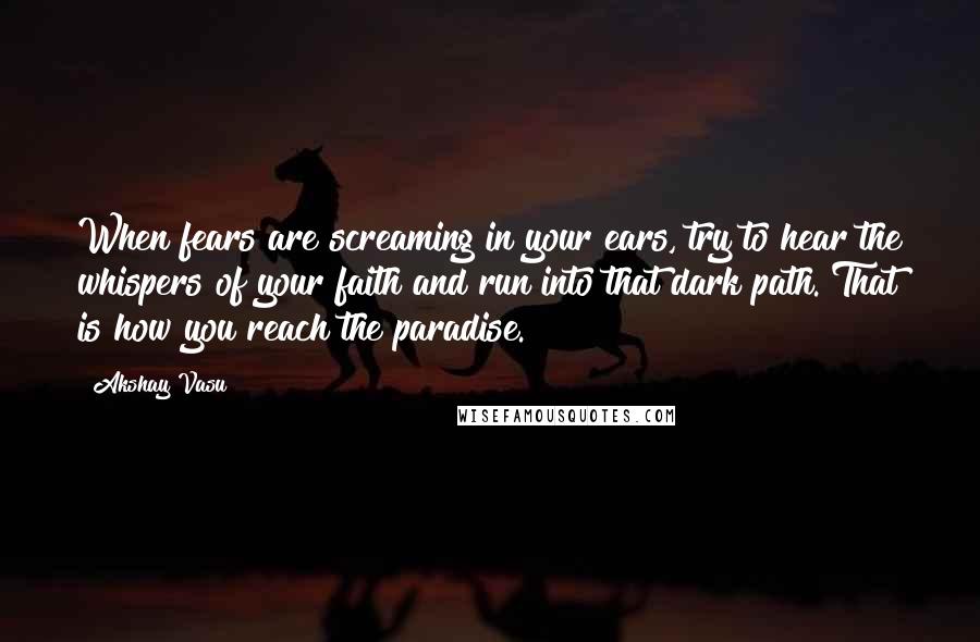 Akshay Vasu Quotes: When fears are screaming in your ears, try to hear the whispers of your faith and run into that dark path. That is how you reach the paradise.