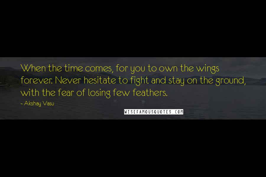 Akshay Vasu Quotes: When the time comes, for you to own the wings forever. Never hesitate to fight and stay on the ground, with the fear of losing few feathers.