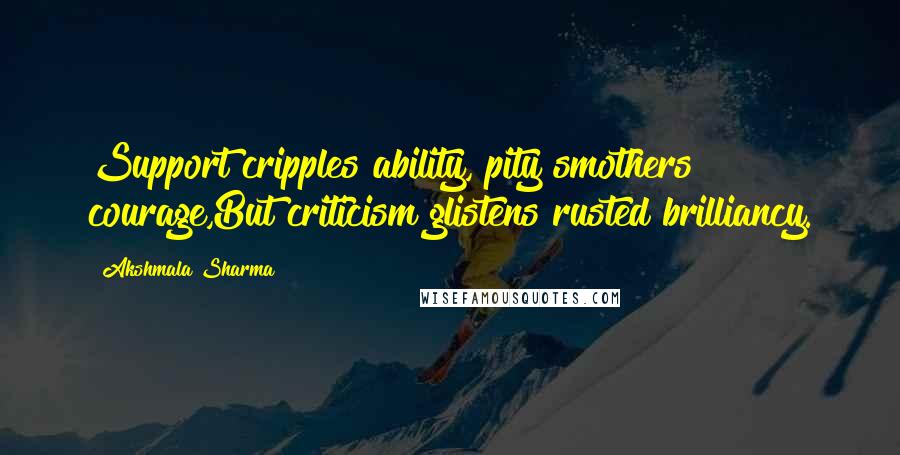 Akshmala Sharma Quotes: Support cripples ability, pity smothers courage,But criticism glistens rusted brilliancy.