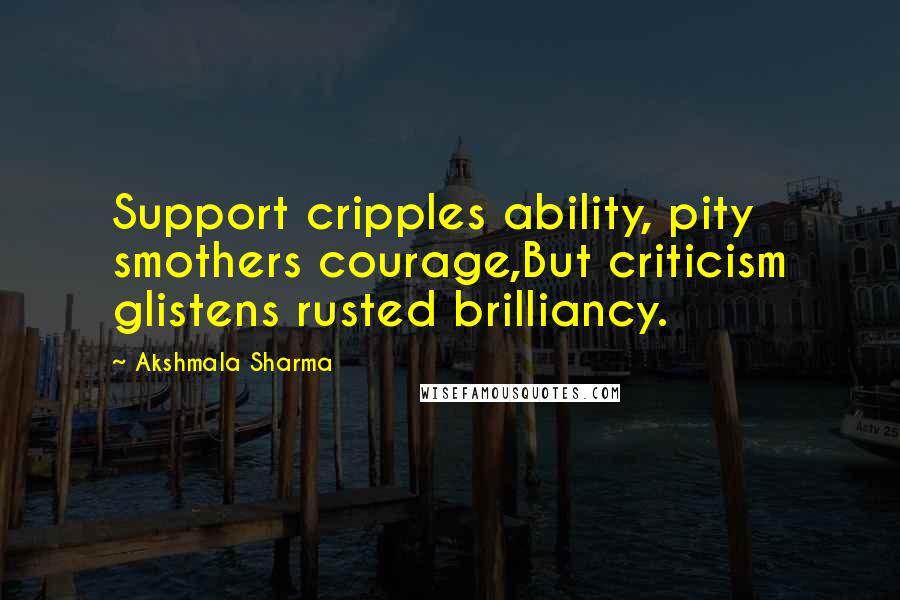 Akshmala Sharma Quotes: Support cripples ability, pity smothers courage,But criticism glistens rusted brilliancy.