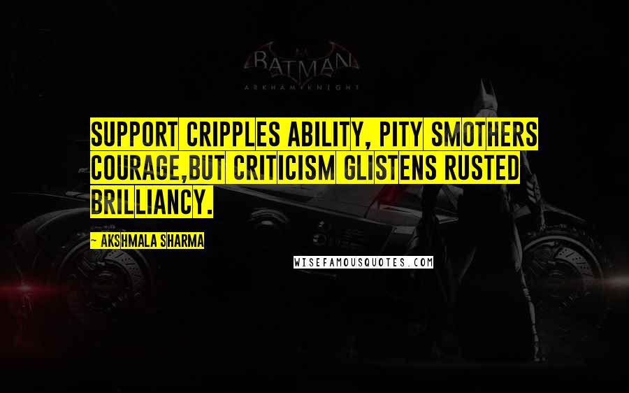 Akshmala Sharma Quotes: Support cripples ability, pity smothers courage,But criticism glistens rusted brilliancy.