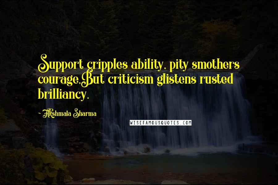 Akshmala Sharma Quotes: Support cripples ability, pity smothers courage,But criticism glistens rusted brilliancy.