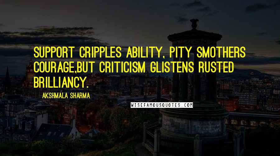 Akshmala Sharma Quotes: Support cripples ability, pity smothers courage,But criticism glistens rusted brilliancy.