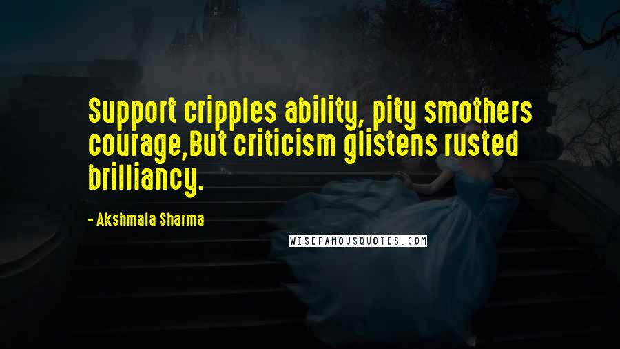 Akshmala Sharma Quotes: Support cripples ability, pity smothers courage,But criticism glistens rusted brilliancy.