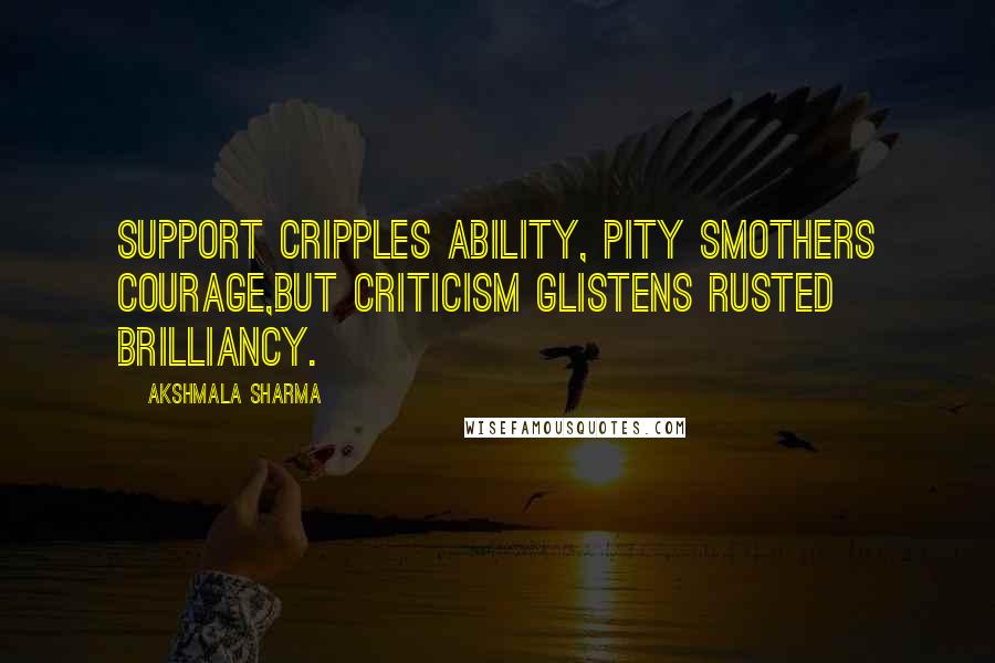 Akshmala Sharma Quotes: Support cripples ability, pity smothers courage,But criticism glistens rusted brilliancy.