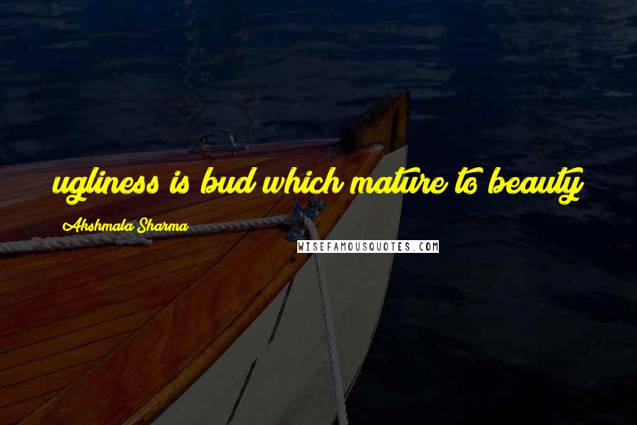 Akshmala Sharma Quotes: ugliness is bud which mature to beauty