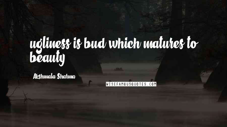 Akshmala Sharma Quotes: ugliness is bud which matures to beauty.