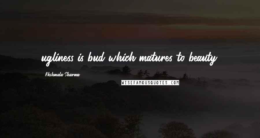 Akshmala Sharma Quotes: ugliness is bud which matures to beauty.