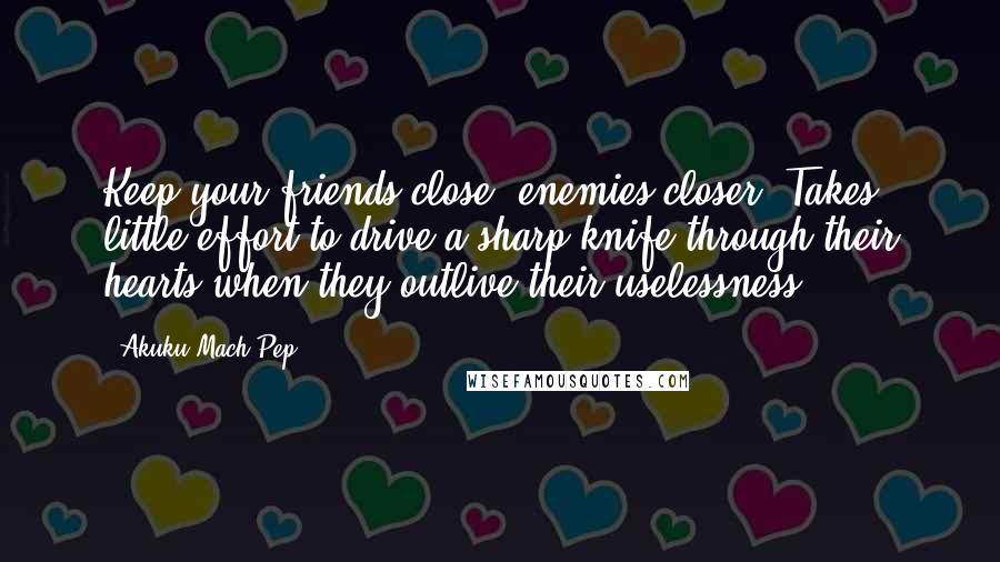Akuku Mach Pep Quotes: Keep your friends close, enemies closer. Takes little effort to drive a sharp knife through their hearts when they outlive their uselessness!