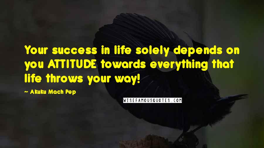 Akuku Mach Pep Quotes: Your success in life solely depends on you ATTITUDE towards everything that life throws your way!