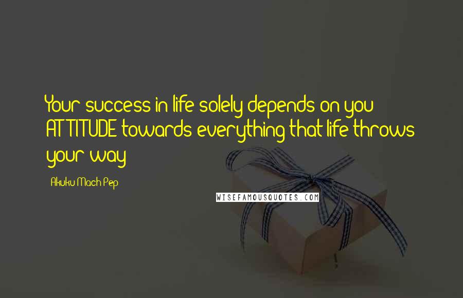 Akuku Mach Pep Quotes: Your success in life solely depends on you ATTITUDE towards everything that life throws your way!