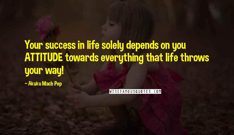 Akuku Mach Pep Quotes: Your success in life solely depends on you ATTITUDE towards everything that life throws your way!