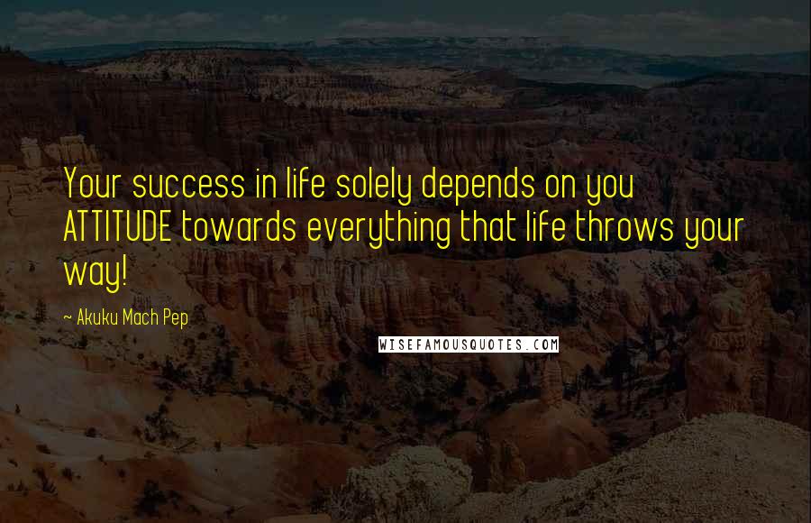 Akuku Mach Pep Quotes: Your success in life solely depends on you ATTITUDE towards everything that life throws your way!