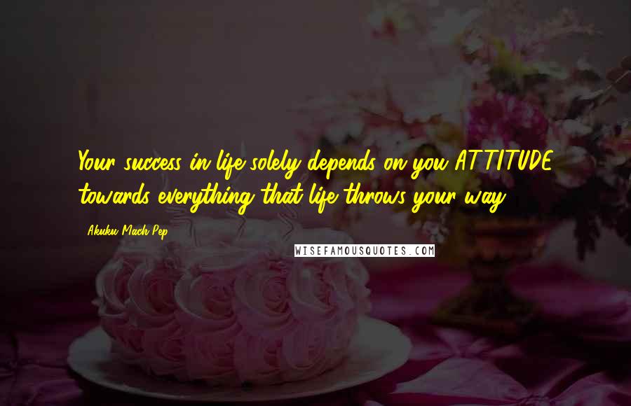 Akuku Mach Pep Quotes: Your success in life solely depends on you ATTITUDE towards everything that life throws your way!