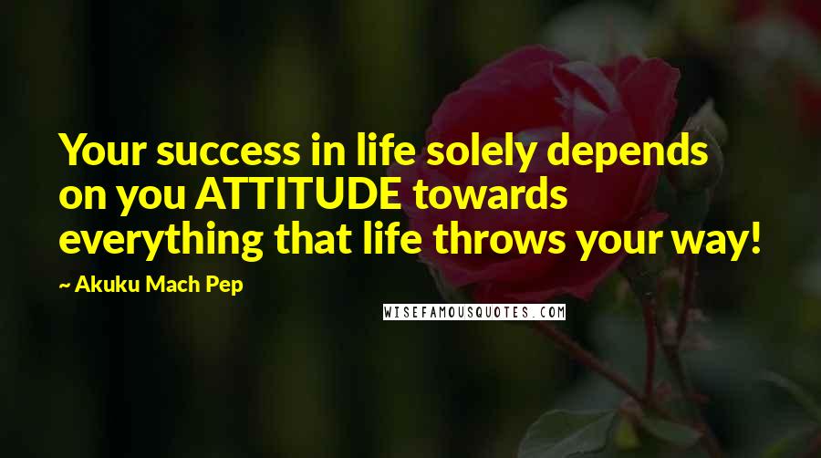 Akuku Mach Pep Quotes: Your success in life solely depends on you ATTITUDE towards everything that life throws your way!