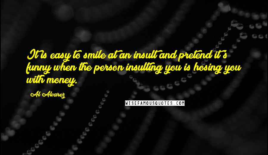 Al Alvarez Quotes: It is easy to smile at an insult and pretend it's funny when the person insulting you is hosing you with money.