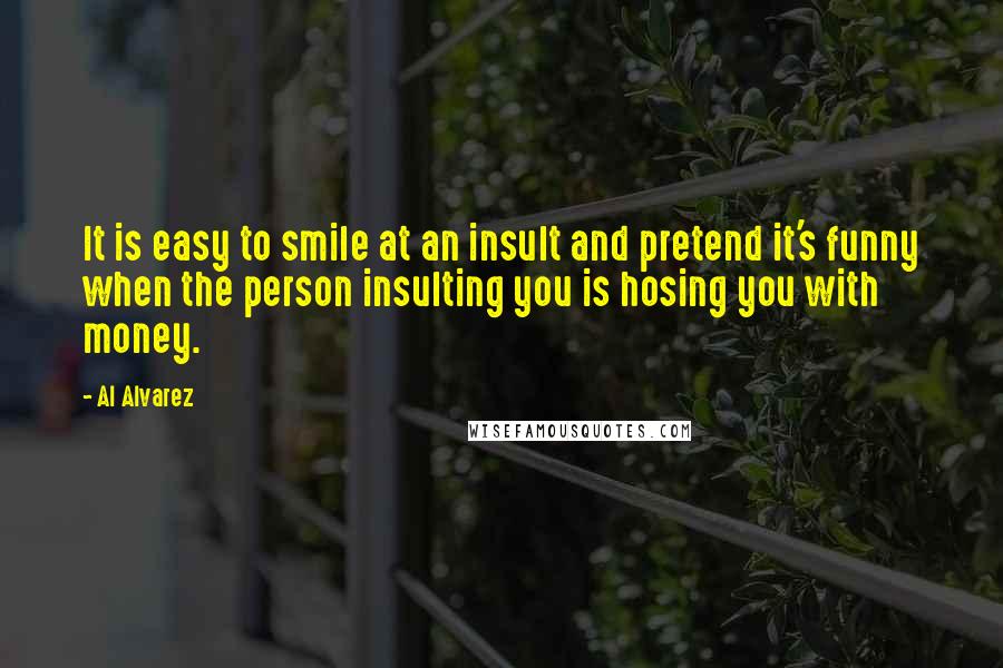 Al Alvarez Quotes: It is easy to smile at an insult and pretend it's funny when the person insulting you is hosing you with money.