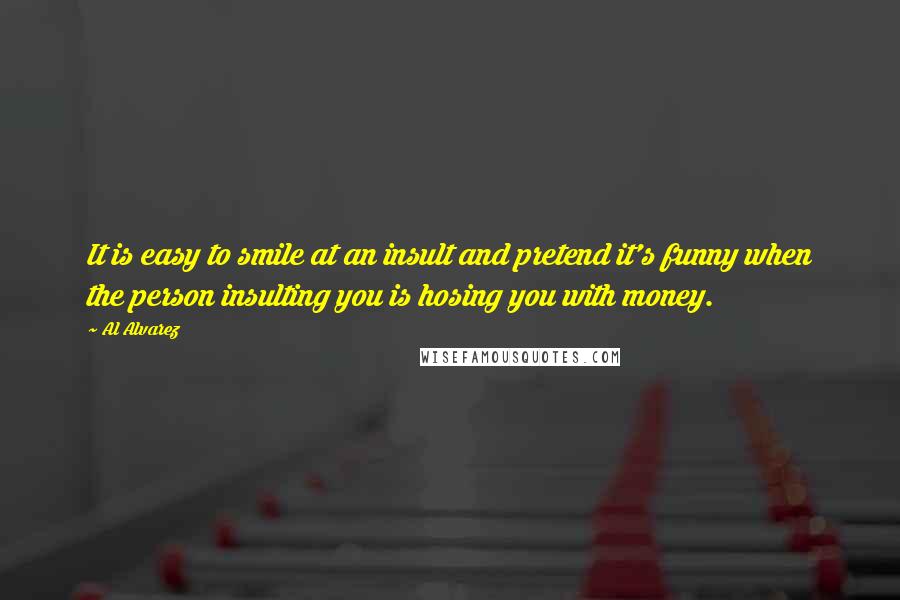 Al Alvarez Quotes: It is easy to smile at an insult and pretend it's funny when the person insulting you is hosing you with money.